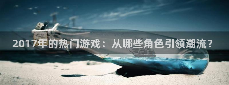 新宝GG电商怎么样可靠吗：2017年的热门游戏：从哪些角色引领潮流？